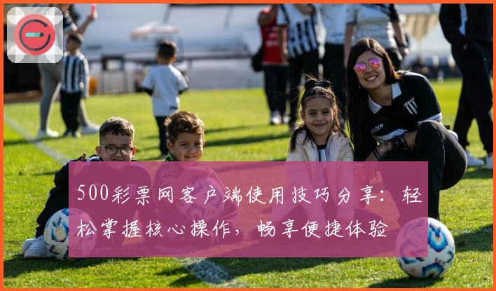 500彩票网客户端使用技巧分享：轻松掌握核心操作，畅享便捷体验