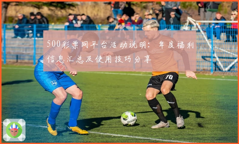500彩票网平台活动说明:年度福利信息汇总及使用技巧分享