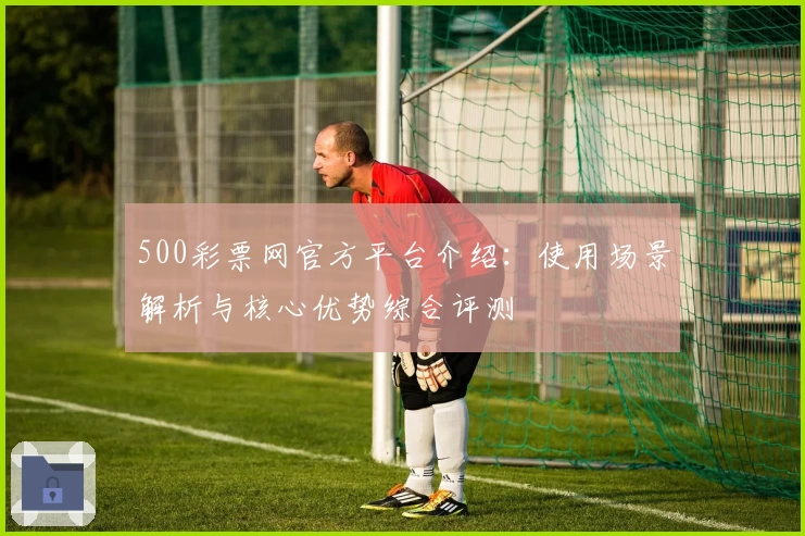 500彩票网官方平台介绍：使用场景解析与核心优势综合评测