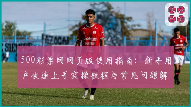 500彩票网网页版使用指南：新手用户快速上手实操教程与常见问题解答