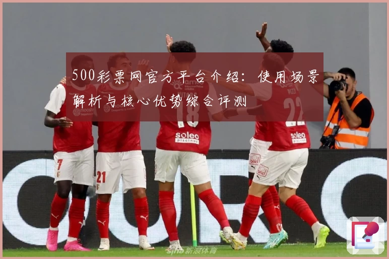 500彩票网官方平台介绍：使用场景解析与核心优势综合评测
