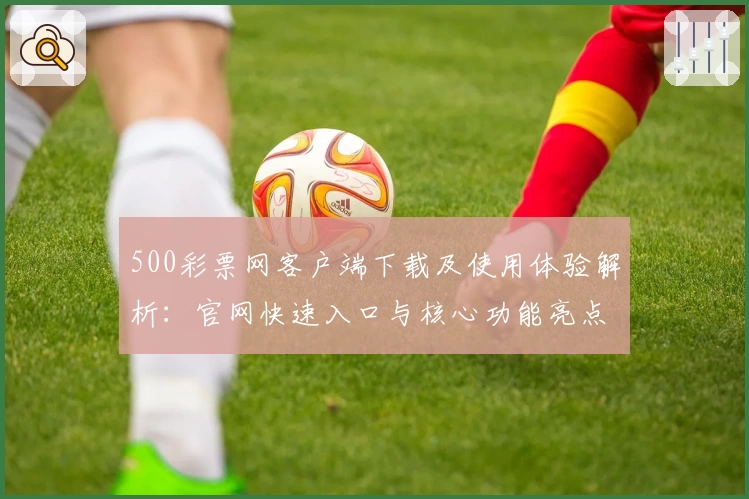 500彩票网客户端下载及使用体验解析：官网快速入口与核心功能亮点全面介绍
