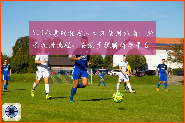 500彩票网官方入口及使用指南:新手注册流程、安装步骤解析与平台功能全面介绍