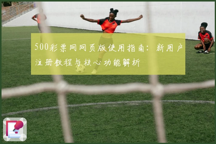 500彩票网网页版使用指南：新用户注册教程与核心功能解析