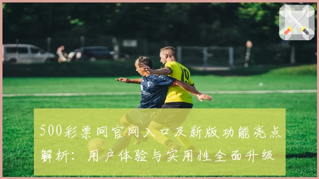 500彩票网官网入口及新版功能亮点解析：用户体验与实用性全面升级