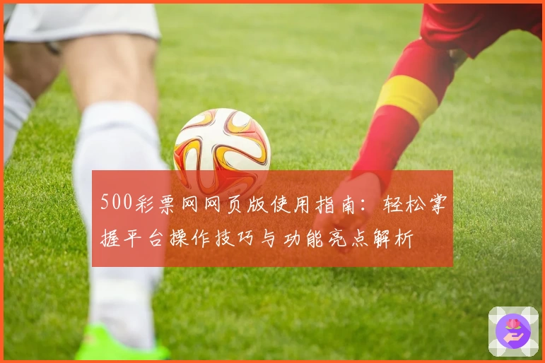 500彩票网网页版使用指南：轻松掌握平台操作技巧与功能亮点解析