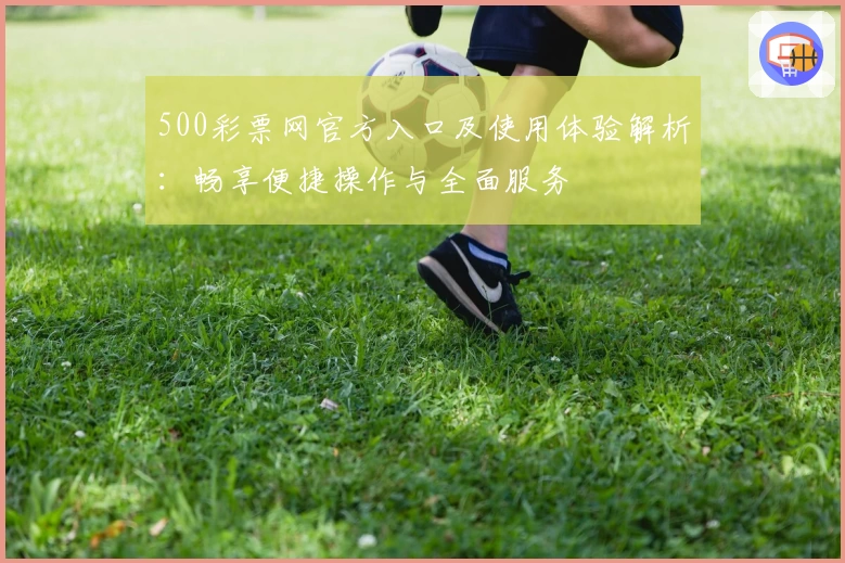 500彩票网官方入口及使用体验解析：畅享便捷操作与全面服务